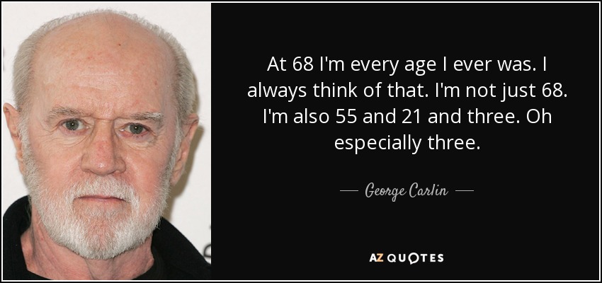 At 68 I'm every age I ever was. I always think of that. I'm not just 68. I'm also 55 and 21 and three. Oh especially three. - George Carlin