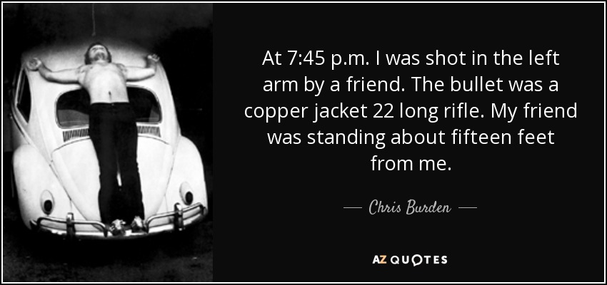 At 7:45 p.m. I was shot in the left arm by a friend. The bullet was a copper jacket 22 long rifle. My friend was standing about fifteen feet from me. - Chris Burden