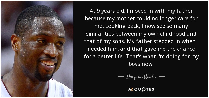 At 9 years old, I moved in with my father because my mother could no longer care for me. Looking back, I now see so many similarities between my own childhood and that of my sons. My father stepped in when I needed him, and that gave me the chance for a better life. That's what I'm doing for my boys now. - Dwyane Wade