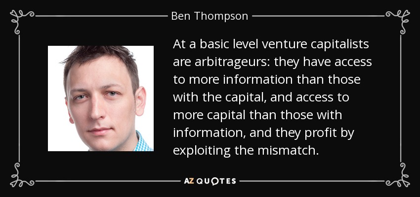 At a basic level venture capitalists are arbitrageurs: they have access to more information than those with the capital, and access to more capital than those with information, and they profit by exploiting the mismatch. - Ben Thompson