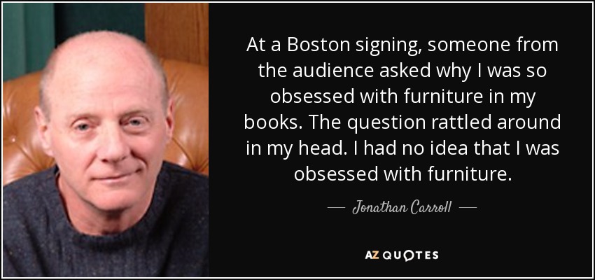 At a Boston signing, someone from the audience asked why I was so obsessed with furniture in my books. The question rattled around in my head. I had no idea that I was obsessed with furniture. - Jonathan Carroll