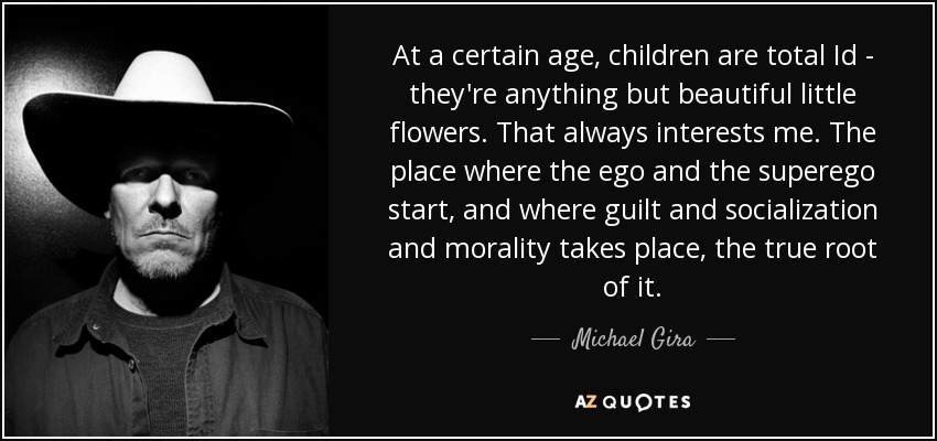 At a certain age, children are total Id - they're anything but beautiful little flowers. That always interests me. The place where the ego and the superego start, and where guilt and socialization and morality takes place, the true root of it. - Michael Gira