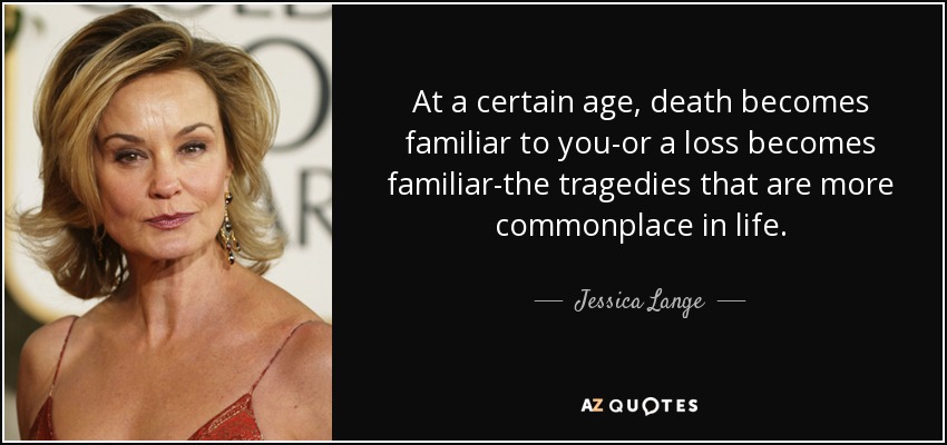 At a certain age, death becomes familiar to you-or a loss becomes familiar-the tragedies that are more commonplace in life. - Jessica Lange