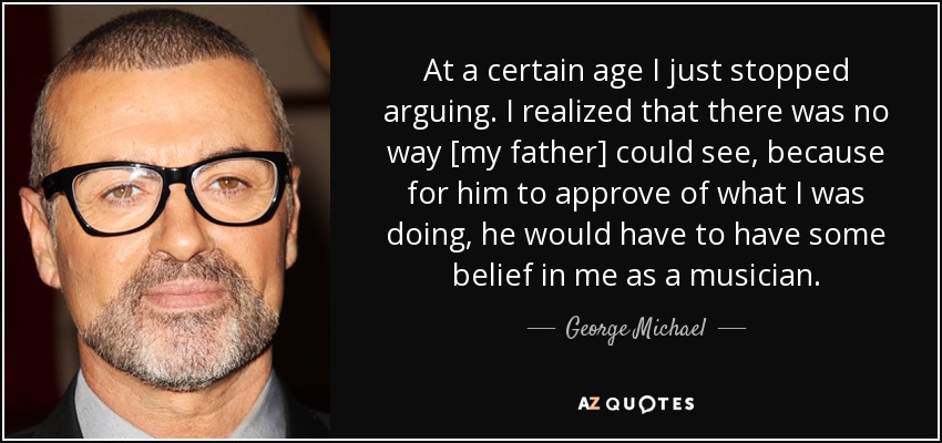At a certain age I just stopped arguing. I realized that there was no way [my father] could see, because for him to approve of what I was doing, he would have to have some belief in me as a musician. - George Michael