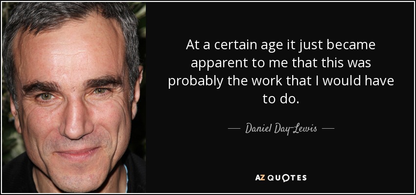 At a certain age it just became apparent to me that this was probably the work that I would have to do. - Daniel Day-Lewis
