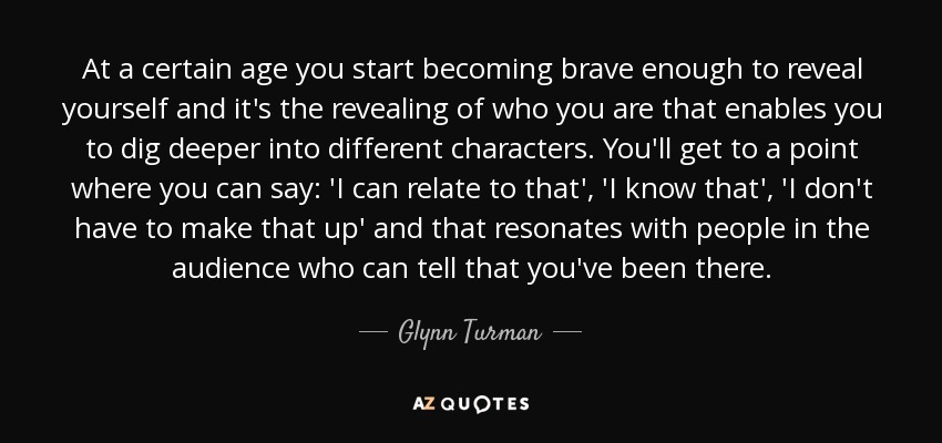 At a certain age you start becoming brave enough to reveal yourself and it's the revealing of who you are that enables you to dig deeper into different characters. You'll get to a point where you can say: 'I can relate to that', 'I know that', 'I don't have to make that up' and that resonates with people in the audience who can tell that you've been there. - Glynn Turman