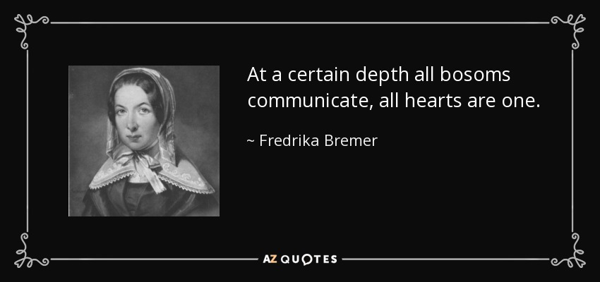 At a certain depth all bosoms communicate, all hearts are one. - Fredrika Bremer