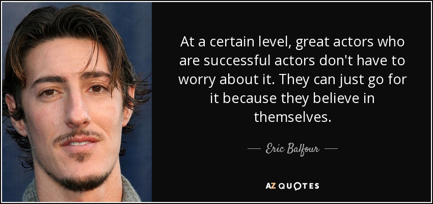 At a certain level, great actors who are successful actors don't have to worry about it. They can just go for it because they believe in themselves. - Eric Balfour