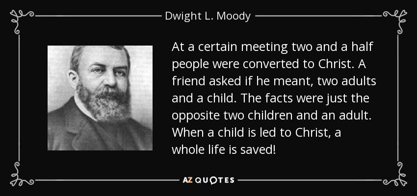 At a certain meeting two and a half people were converted to Christ. A friend asked if he meant, two adults and a child. The facts were just the opposite two children and an adult. When a child is led to Christ, a whole life is saved! - Dwight L. Moody