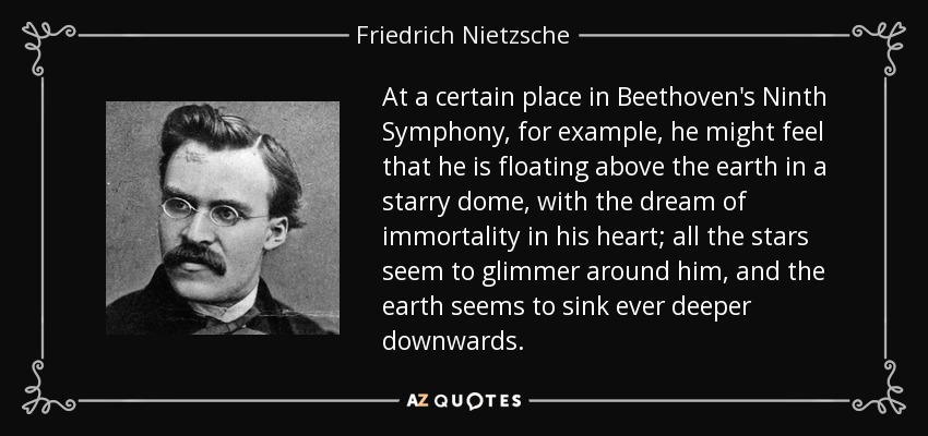 At a certain place in Beethoven's Ninth Symphony, for example, he might feel that he is floating above the earth in a starry dome, with the dream of immortality in his heart; all the stars seem to glimmer around him, and the earth seems to sink ever deeper downwards. - Friedrich Nietzsche