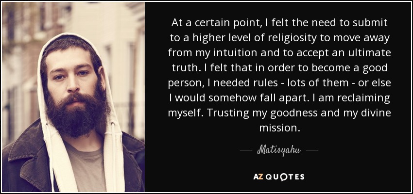 At a certain point, I felt the need to submit to a higher level of religiosity to move away from my intuition and to accept an ultimate truth. I felt that in order to become a good person, I needed rules - lots of them - or else I would somehow fall apart. I am reclaiming myself. Trusting my goodness and my divine mission. - Matisyahu