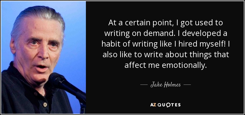 At a certain point, I got used to writing on demand. I developed a habit of writing like I hired myself! I also like to write about things that affect me emotionally. - Jake Holmes