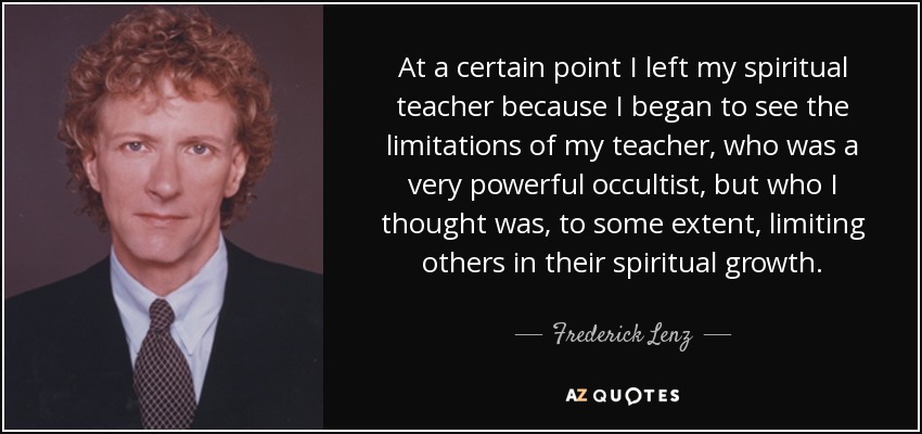 At a certain point I left my spiritual teacher because I began to see the limitations of my teacher, who was a very powerful occultist, but who I thought was, to some extent, limiting others in their spiritual growth. - Frederick Lenz
