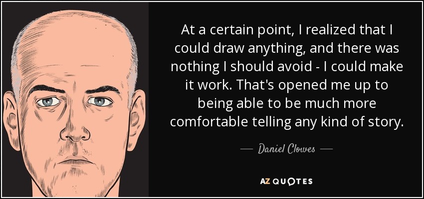 At a certain point, I realized that I could draw anything, and there was nothing I should avoid - I could make it work. That's opened me up to being able to be much more comfortable telling any kind of story. - Daniel Clowes