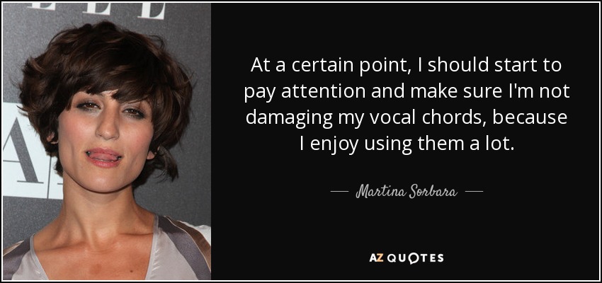 At a certain point, I should start to pay attention and make sure I'm not damaging my vocal chords, because I enjoy using them a lot. - Martina Sorbara