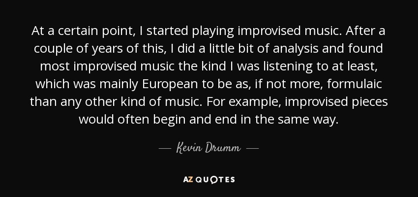 At a certain point, I started playing improvised music. After a couple of years of this, I did a little bit of analysis and found most improvised music the kind I was listening to at least, which was mainly European to be as, if not more, formulaic than any other kind of music. For example, improvised pieces would often begin and end in the same way. - Kevin Drumm