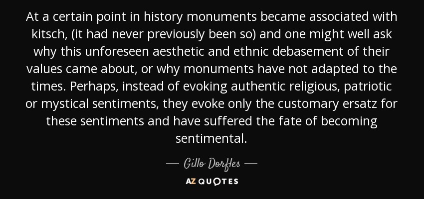 At a certain point in history monuments became associated with kitsch, (it had never previously been so) and one might well ask why this unforeseen aesthetic and ethnic debasement of their values came about, or why monuments have not adapted to the times. Perhaps, instead of evoking authentic religious, patriotic or mystical sentiments, they evoke only the customary ersatz for these sentiments and have suffered the fate of becoming sentimental. - Gillo Dorfles