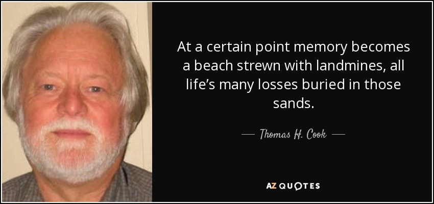 At a certain point memory becomes a beach strewn with landmines, all life’s many losses buried in those sands. - Thomas H. Cook