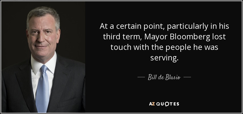 At a certain point, particularly in his third term, Mayor Bloomberg lost touch with the people he was serving. - Bill de Blasio