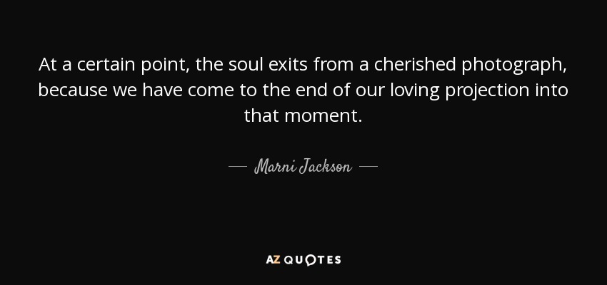 At a certain point, the soul exits from a cherished photograph, because we have come to the end of our loving projection into that moment. - Marni Jackson