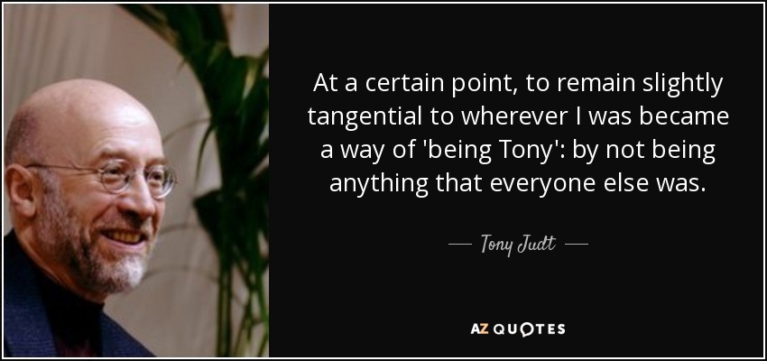 At a certain point, to remain slightly tangential to wherever I was became a way of 'being Tony': by not being anything that everyone else was. - Tony Judt