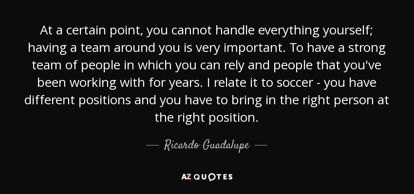 At a certain point, you cannot handle everything yourself; having a team around you is very important. To have a strong team of people in which you can rely and people that you've been working with for years. I relate it to soccer - you have different positions and you have to bring in the right person at the right position. - Ricardo Guadalupe