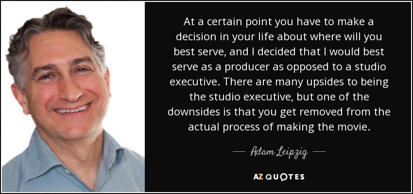 At a certain point you have to make a decision in your life about where will you best serve, and I decided that I would best serve as a producer as opposed to a studio executive. There are many upsides to being the studio executive, but one of the downsides is that you get removed from the actual process of making the movie. - Adam Leipzig