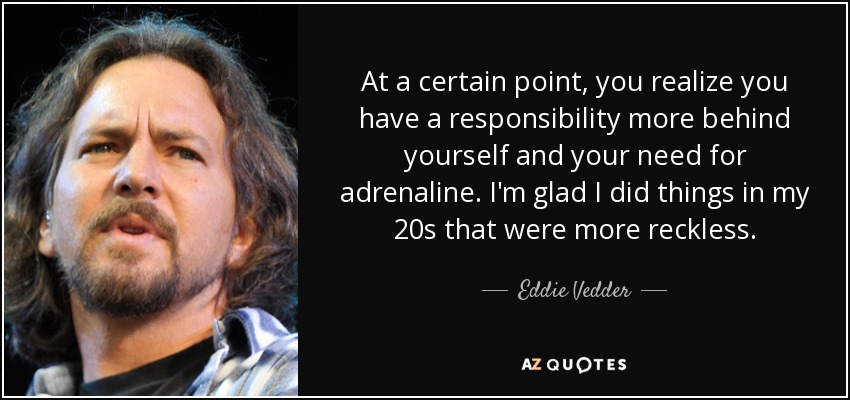At a certain point, you realize you have a responsibility more behind yourself and your need for adrenaline. I'm glad I did things in my 20s that were more reckless. - Eddie Vedder