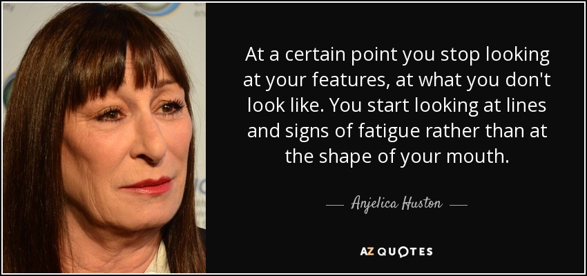 At a certain point you stop looking at your features, at what you don't look like. You start looking at lines and signs of fatigue rather than at the shape of your mouth. - Anjelica Huston