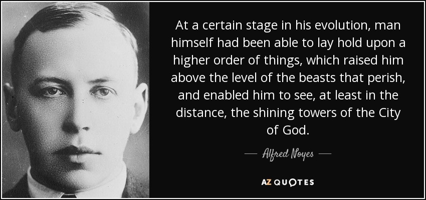 At a certain stage in his evolution, man himself had been able to lay hold upon a higher order of things, which raised him above the level of the beasts that perish, and enabled him to see, at least in the distance, the shining towers of the City of God. - Alfred Noyes