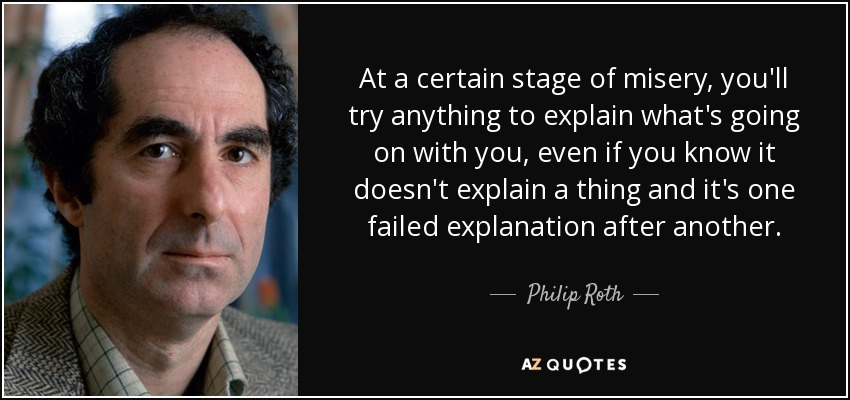 At a certain stage of misery, you'll try anything to explain what's going on with you, even if you know it doesn't explain a thing and it's one failed explanation after another. - Philip Roth