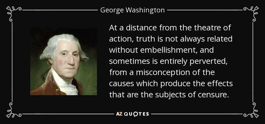 At a distance from the theatre of action, truth is not always related without embellishment, and sometimes is entirely perverted, from a misconception of the causes which produce the effects that are the subjects of censure. - George Washington