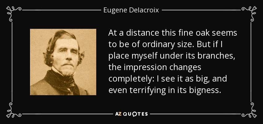 At a distance this fine oak seems to be of ordinary size. But if I place myself under its branches, the impression changes completely: I see it as big, and even terrifying in its bigness. - Eugene Delacroix