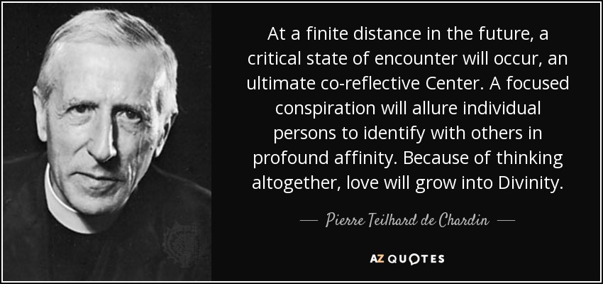 At a finite distance in the future, a critical state of encounter will occur, an ultimate co-reflective Center. A focused conspiration will allure individual persons to identify with others in profound affinity. Because of thinking altogether, love will grow into Divinity. - Pierre Teilhard de Chardin