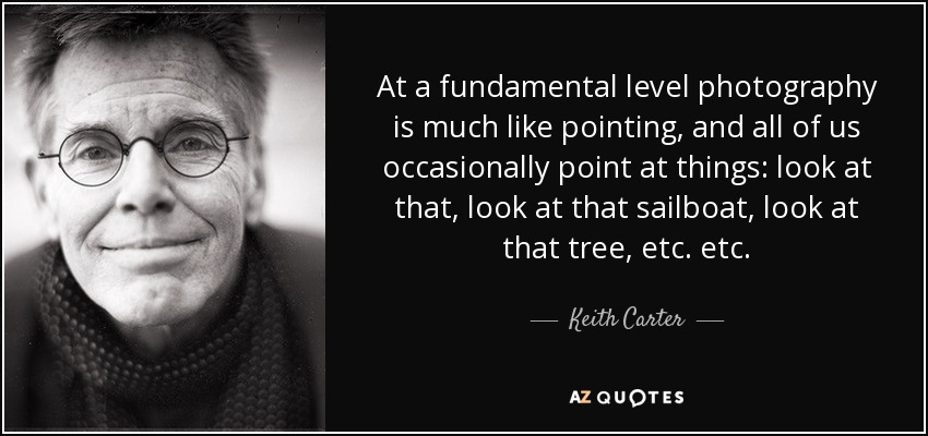 At a fundamental level photography is much like pointing, and all of us occasionally point at things: look at that, look at that sailboat, look at that tree, etc. etc. - Keith Carter