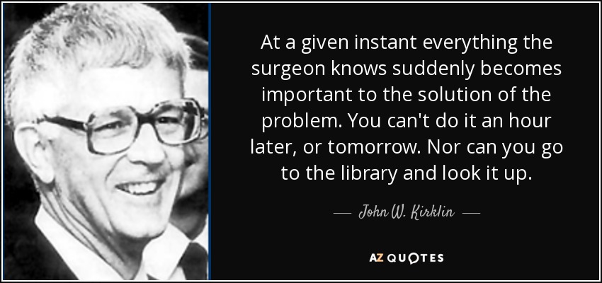 At a given instant everything the surgeon knows suddenly becomes important to the solution of the problem. You can't do it an hour later, or tomorrow. Nor can you go to the library and look it up. - John W. Kirklin
