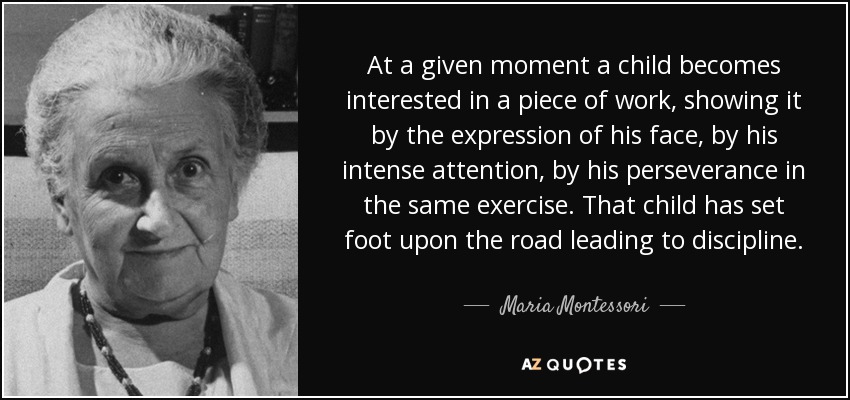 At a given moment a child becomes interested in a piece of work, showing it by the expression of his face, by his intense attention, by his perseverance in the same exercise. That child has set foot upon the road leading to discipline. - Maria Montessori