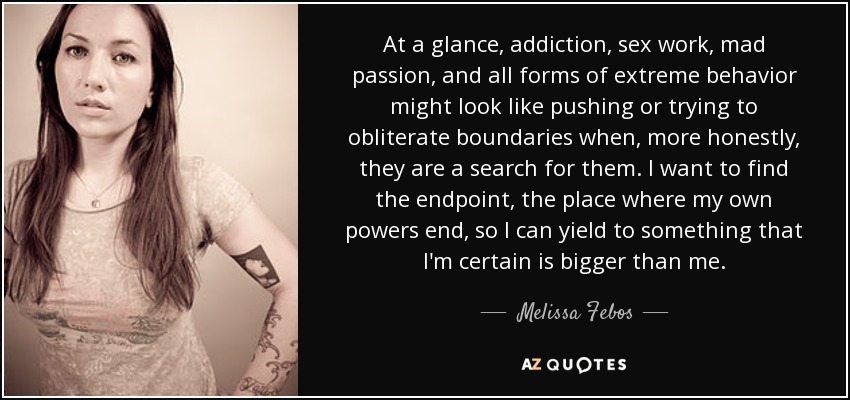At a glance, addiction, sex work, mad passion, and all forms of extreme behavior might look like pushing or trying to obliterate boundaries when, more honestly, they are a search for them. I want to find the endpoint, the place where my own powers end, so I can yield to something that I'm certain is bigger than me. - Melissa Febos