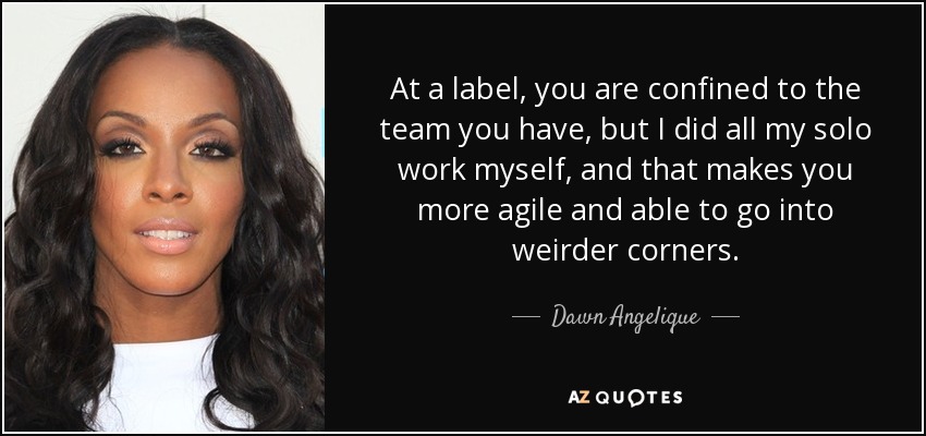 At a label, you are confined to the team you have, but I did all my solo work myself, and that makes you more agile and able to go into weirder corners. - Dawn Angelique