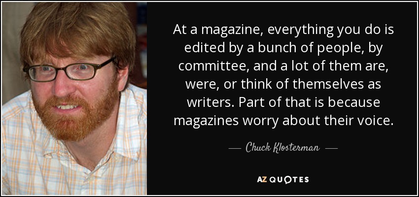 At a magazine, everything you do is edited by a bunch of people, by committee, and a lot of them are, were, or think of themselves as writers. Part of that is because magazines worry about their voice. - Chuck Klosterman