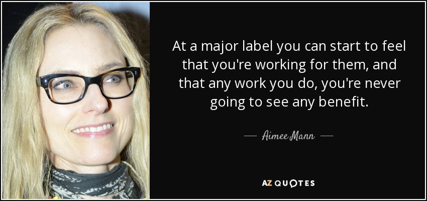 At a major label you can start to feel that you're working for them, and that any work you do, you're never going to see any benefit. - Aimee Mann