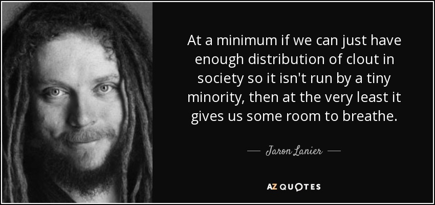 At a minimum if we can just have enough distribution of clout in society so it isn't run by a tiny minority, then at the very least it gives us some room to breathe. - Jaron Lanier