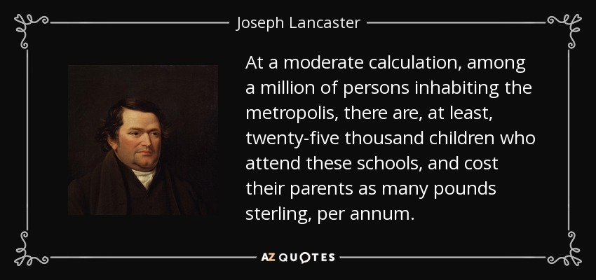 At a moderate calculation, among a million of persons inhabiting the metropolis, there are, at least, twenty-five thousand children who attend these schools, and cost their parents as many pounds sterling, per annum. - Joseph Lancaster