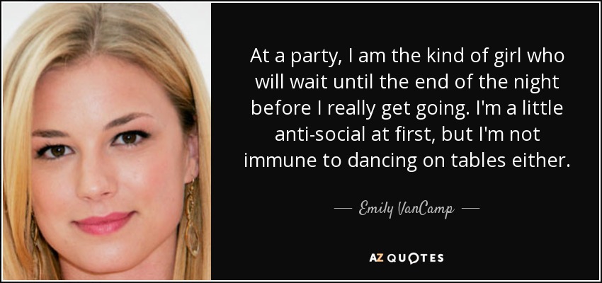 At a party, I am the kind of girl who will wait until the end of the night before I really get going. I'm a little anti-social at first, but I'm not immune to dancing on tables either. - Emily VanCamp