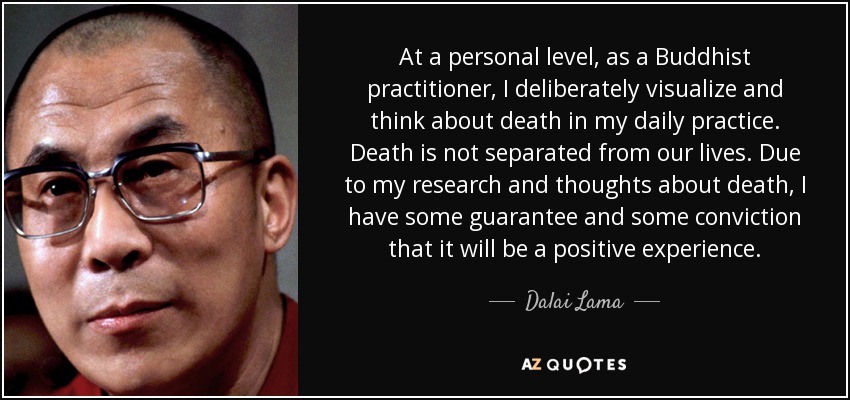 At a personal level, as a Buddhist practitioner, I deliberately visualize and think about death in my daily practice. Death is not separated from our lives. Due to my research and thoughts about death, I have some guarantee and some conviction that it will be a positive experience. - Dalai Lama