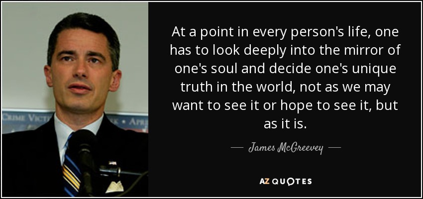 At a point in every person's life, one has to look deeply into the mirror of one's soul and decide one's unique truth in the world, not as we may want to see it or hope to see it, but as it is. - James McGreevey