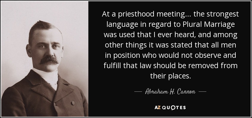 At a priesthood meeting... the strongest language in regard to Plural Marriage was used that I ever heard, and among other things it was stated that all men in position who would not observe and fulfill that law should be removed from their places. - Abraham H. Cannon