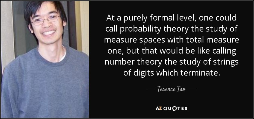 At a purely formal level, one could call probability theory the study of measure spaces with total measure one, but that would be like calling number theory the study of strings of digits which terminate. - Terence Tao