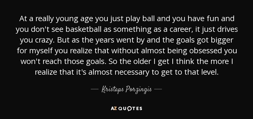 At a really young age you just play ball and you have fun and you don't see basketball as something as a career, it just drives you crazy. But as the years went by and the goals got bigger for myself you realize that without almost being obsessed you won't reach those goals. So the older I get I think the more I realize that it's almost necessary to get to that level. - Kristaps Porzingis
