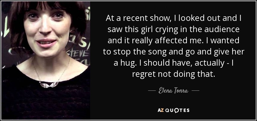At a recent show, I looked out and I saw this girl crying in the audience and it really affected me. I wanted to stop the song and go and give her a hug. I should have, actually - I regret not doing that. - Elena Tonra
